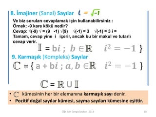 8. İmajiner (Sanal) Sayılar
Ve biz soruları cevaplamak için kullanabilirsiniz :
Örnek: -9 kare kökü nedir?
Cevap: √(-9) √ = (9 -1) √(9) √(-1) = 3 √(-1) = 3 i =
Tamam, cevap yine i içerir, ancak bu bir makul ve tutarlı
cevap verir.

9. Karmaşık (Kompleks) Sayılar

=

U

•
kümesinin her bir elemanına karmaşık sayı denir.
• Pozitif doğal sayılar kümesi, sayma sayıları kümesine eşittir.
Öğr. Gör. Cengiz Soykan 2013

18

 
