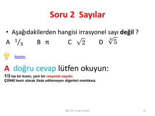 Soru 2 Sayılar

Yardım

A doğru cevap lütfen okuyun:
1/3 ise bir kısmı, yani bir rasyonel sayıdır.
ÇÜNKİ kesir olarak ifade edilemeyen diğerleri mantıksız.

Öğr. Gör. Cengiz Soykan

22

 
