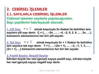 2. CEBİRSEL İŞLEMLER
2.1. SAYILARLA CEBİRSEL İŞLEMLER
Cebirsel işlemler sayılarla yapılacağından,
Sayı çeşitlerini hatırlayacak olursak;
1. Çift Sayı
olmak koşuluyla 2n ifadesi ile belirtilen tam
sayılara çift sayı denir. Ç = {... , –2n , ... , –4, –2, 0, 2, 4, ... , 2n , ...}
kümesinin elemanlarının her biri çift sayıdır.
2. Tek Sayı
olmak koşuluyla 2n + 1 ifadesi ile belirtilen
tam sayılara tek sayı denir. T = {... , –(2n + 1), ... , –3, –1, 1, 3, ... ,
(2n + 1), ...} kümesinin elemanlarının her biri tek sayıdır.
3. Pozitif Sayılar, Negatif Sayılar
Sıfırdan büyük her reel (gerçel) sayıya pozitif sayı, sıfırdan küçük
her reel (gerçel) sayıya negatif sayı denir.
Öğr. Gör. Cengiz Soykan 2013

26

 