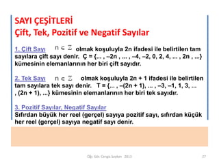 SAYI ÇEŞİTLERİ
Çift, Tek, Pozitif ve Negatif Sayılar
1. Çift Sayı
olmak koşuluyla 2n ifadesi ile belirtilen tam
sayılara çift sayı denir. Ç = {... , –2n , ... , –4, –2, 0, 2, 4, ... , 2n , ...}
kümesinin elemanlarının her biri çift sayıdır.
2. Tek Sayı
olmak koşuluyla 2n + 1 ifadesi ile belirtilen
tam sayılara tek sayı denir. T = {... , –(2n + 1), ... , –3, –1, 1, 3, ...
, (2n + 1), ...} kümesinin elemanlarının her biri tek sayıdır.
3. Pozitif Sayılar, Negatif Sayılar
Sıfırdan büyük her reel (gerçel) sayıya pozitif sayı, sıfırdan küçük
her reel (gerçel) sayıya negatif sayı denir.

Öğr. Gör. Cengiz Soykan 2013

27

 