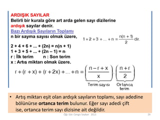 ARDIŞIK SAYILAR
Belirli bir kurala göre art arda gelen sayı dizilerine
ardışık sayılar denir.
Bazı Ardışık Sayıların Toplamı
n bir sayma sayısı olmak üzere,

2 + 4 + 6 + ... + (2n) = n(n + 1)
1 + 3 + 5 + ... + (2n – 1) = n
r : İlk terim
n : Son terim
x : Artış miktarı olmak üzere,
2

• Artış miktarı eşit olan ardışık sayıların toplamı, sayı adedine
bölünürse ortanca terim bulunur. Eğer sayı adedi çift
ise, ortanca terim sayı dizisine ait değildir.
Öğr. Gör. Cengiz Soykan 2013

29

 