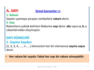 A. SAYI

Temel kavramlar >>

1. Rakam
Sayıları yazmaya yarayan sembollere rakam denir.
2. Sayı
Rakamların çokluk belirten ifadesine sayı denir. abc sayısı a, b, c
rakamlarından oluşmuştur.

SAYI KÜMELERİ
1. Sayma Sayıları
{1, 2, 3, 4, ... , n , ...} kümesinin her bir elemanına sayma sayısı
denir.
• Her rakam bir sayıdır. Fakat her sayı bir rakam olmayabilir.

Öğr. Gör. Cengiz Soykan 2013

9

 