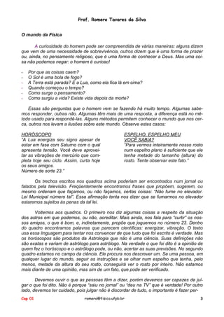 Prof. Romero Tavares da Silva
O mundo da Física
A curiosidade do homem pode ser compreendida de várias maneiras: alguns dizem
que vem de uma necessidade de sobrevivência, outros dizem que é uma forma de prazer
ou, ainda, no pensamento religioso, que é uma forma de conhecer a Deus. Mas uma coisa não podemos negar: o homem é curioso!
-

Por que as coisas caem?
O Sol é uma bola de fogo?
A Terra está parada? E a Lua, como ela fica lá em cima?
Quando começou o tempo?
Como surge o pensamento?
Como surgiu a vida? Existe vida depois da morte?

Essas são perguntas que o homem vem se fazendo há muito tempo. Algumas sabemos responder, outras não. Algumas têm mais de uma resposta, a diferença está no método usado para respondê-las. Alguns métodos permitem conhecer o mundo que nos cerca, outros nos levam a ilusões sobre este mundo. Observe estes casos:
HORÓSCOPO
“A Lua energiza seu signo apesar de
estar em fase com Saturno com o qual
apresenta tensão. Você deve aproveitar as vibrações de mercúrio que completa hoje seu ciclo. Assim, curta hoje
os seus amigos.
Número de sorte 23.”

ESPELHO, ESPELHO MEU
VOCÊ SABIA?
“Para vermos inteiramente nosso rosto
num espelho plano é suficiente que ele
tenha metade do tamanho (altura) do
rosto. Tente observar este fato.”

Os trechos escritos nos quadros acima poderiam ser encontrados num jornal ou
falados pela televisão. Freqüentemente encontramos frases que propõem, sugerem, ou
mesmo ordenam que façamos, ou não façamos, certas coisas: “Não fume no elevador.
Lei Municipal número tal”. Essa afirmação tenta nos dizer que se fumarmos no elevador
estaremos sujeitos às penas da tal lei.
Voltemos aos quadros. O primeiro nos diz algumas coisas a respeito da situação
dos astros em que podemos, ou não, acreditar. Mais ainda, nos fala para “curtir” os nossos amigos, o que é bom, e, indiretamente, propõe que joguemos no número 23. Dentro
do quadro encontramos palavras que parecem científicas: energizar, vibração. O texto
usa essa linguagem para tentar nos convencer de que tudo que foi escrito é verdade. Mas
os horóscopos são produtos da Astrologia que não é uma ciência. Suas definições não
são exatas e variam de astrólogo para astrólogo. Na verdade o que foi dito é a opinião de
quem fez o horóscopo e o astrólogo pode, ou não, acertar as suas previsões. No segundo
quadro estamos no campo da ciência. Ele procura nos descrever um. Se uma pessoa, em
qualquer lugar do mundo, seguir as instruções e se olhar num espelho que tenha, pelo
menos, metade da altura do seu rosto, conseguirá ver o rosto por inteiro. Não estamos
mais diante de uma opinião, mas sim de um fato, que pode ser verificado.
Devemos ouvir o que as pessoas têm a dizer, porém devemos ser capazes de julgar o que foi dito. Não é porque “saiu no jornal” ou “deu na TV” que é verdade! Por outro
lado, devemos ter cuidado, pois julgar não é discordar de tudo, o importante é fazer perCap 01

romero@fisica.ufpb.br

3

 