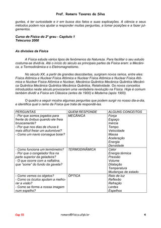 Prof. Romero Tavares da Silva
guntas, é ter curiosidade e ir em busca dos fatos e suas explicações. A ciência e seus
métodos podem nos ajudar a responder muitas perguntas, a tomar posições e a fazer julgamentos.
Curso de Física do 2º grau - Capítulo 1
Telecurso 2000
As divisões da Física
A Física estuda vários tipos de fenômenos da Natureza. Para facilitar o seu estudo
costuma-se dividi-la. Até o início do século as principais partes da Física eram: a Mecânica, a Termodinâmica e o Eletromagnetismo.
No século XX, a partir de grandes descobertas, surgiram novos ramos, entre eles:
Física Atômica e Nuclear Física Atômica e Nuclear Física Atômica e Nuclear Física Atômica e Nuclear Física Atômica e Nuclear, Mecânica Quântica Mecânica Quântica Mecânica Quântica Mecânica Quântica Mecânica Quântica, Relatividade. Os novos conceitos
introduzidos neste século provocaram uma verdadeira revolução na Física. Hoje é comum
também dividir a Física em Clássica (antes de 1900) e Moderna (após 1900).
O quadro a seguir mostra algumas perguntas que podem surgir no nosso dia-a-dia,
e identifica qual o ramo da Física que trata de respondê-las.
PERGUNTAS
QUEM RESPONDE
- Por que somos jogados para
MECÂNICA
frente do ônibus quando ele freia
bruscamente?
- Por que nos dias de chuva é
mais difícil freiar um automóvel?
- Como um navio consegue boiar?

- Como funciona um termômetro?
- Por que o congelador fica na
parte superior da geladeira?
- O que ocorre com a naftalina,
que “some” do fundo da gaveta?

TERMODINÂMICA

- Como vemos os objetos?
ÓPTICA
- Como os óculos ajudam a melhorar a visão?
- Como se forma a nossa imagem
num espelho?

Cap 01

romero@fisica.ufpb.br

ALGUNS CONCEITOS
Força
Espaço
Inércia
Tempo
Velocidade
Massa
Aceleração
Energia
Densidade
Calor
Energia térmica
Pressão
Volume
Dilatação
Temperatura
Mudanças de estado
Raio de luz
Reflexão
Refração
Lentes
Espelhos

4

 