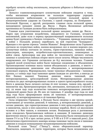 требует начать войну внезапными, мощными ударами и добиться скорых
успехов".
Замысел главнокомандующего сухопутными войсками сводится к тому,
чтобы внезапным вторжением на польскую территорию упредить
организованную мобилизацию и сосредоточение польской армии и
концентрическими ударами из Силезии, с одной стороны, из Померании Восточной Пруссии, с другой, разгромить главные силы польской армии,
находящиеся западнее линии рр. Висла - Нарев. Возможные действия
противника из Галиции должны быть нейтрализованы.
Главная идея уничтожения польской армии западнее линии рр. Висла Нарев при устранении воздействия, ожидаемого из Галиции, останется
неизменной, даже если в период предшествующей напряженности польская
армия будет приведена в боевую готовность... " Германия, проводя подготовку
к войне с Польшей, решила опробовать на ней стратегию "Блицкрига".
Франция в это время строила "линию Мажино". Вооруженные силы Германии
состояли из сухопутных войск, военно-воздушных сил и военно-морских сил.
Сухопутные войска состояли из пехоты, горно-стрелковых, танковых войск,
артиллерии, кавалерии, истребительно-противотанковых, инженерных и
войск связи. Артиллерия как род войск по численности личного состава
занимал в сухопутных войсках второе место после пехоты. Общая численность
вооруженных сил Германии составляла до 8,5 миллиона человек. Главной
ударной силой сухопутных войск были танковые соединения и объединения.
Организационно основная масса танков объединялась в дивизии, и вместе с
механизированными дивизиями они объединялись в моторизированные
(танковые) корпуса. Формировались также танковые объединения - танковые
группы, а с конца 1941 года танковые армии (каждая по 400-600, а иногда до
800
боевых
машин).
Танковая
дивизия
имела
танковый,
два
моторизированных, артиллерийский полки. Моторизированная дивизия
состояла из двух моторизированных полков и одного артиллерийского полка.
Всего в дивизии было личного состава 16 000 человек, танков 209, орудий и
минометов 192, бронетранспортеров 160, автомашин, мотоциклов и тягачей 2
915. 22 июня 1941 года количество танковых моторизированных дивизий в
германской армии было 36. Из них 20 танковых. С декабря 1941 года по май
1945 года было сформировано вновь 26 танковых. 17 моторизированных
дивизий, 12 моторизированных и 16 танковых бригад.
Силы вторжения Германии, в Польшу были сведены в две группы армий,
включавших 37 пехотных дивизий, 6 танковых, 4 моторизованных дивизий, 4
легкие дивизии, три горнострелковые дивизии 6 000 артиллерийских орудий
и минометов, около 2 000 самолетов и военные корабли. Всего 1,6 миллионов
человек и 2 800 танков, в основном легкие. Решающая роль в достижении
цели отводилась бронетанковым войскам и авиации. В танковых дивизиях
фактически имели в среднем 392, танковые батальоны были смешанными (48
танков T-I и 24 T-II в трех легких ротах, 6 T-III и 6 T-IV в тяжелой роте). Для
обеспечения стратегического маневра немцы танковые части свели в танковые
дивизии и создали командование механизированными войсками.
Польский план "Захуд" ("Запад"), носил оборонительный характер.
Намечалось защищать те части территории, которые были незаменимы для

 