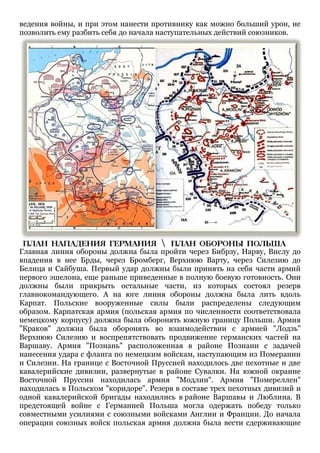 ведения войны, и при этом нанести противнику как можно больший урон, не
позволить ему разбить себя до начала наступательных действий союзников.

Главная линия обороны должна была пройти через Бибрзу, Нарву, Вислу до
впадения в нее Брды, через Бромберг, Верхнюю Варту, через Силезию до
Белица и Сайбуша. Первый удар должны были принять на себя части армий
первого эшелона, еще раньше приведенные в полную боевую готовность. Они
должны были прикрыть остальные части, из которых состоял резерв
главнокомандующего. А на юге линия обороны должна была лить вдоль
Карпат. Польские вооруженные силы были распределены следующим
образом. Карпатская армия (польская армия по численности соответствовала
немецкому корпусу) должна была оборонять южную границу Польши. Армия
"Краков" должна была оборонять во взаимодействии с армией "Лодзь"
Верхнюю Силезию и воспрепятствовать продвижение германских частей на
Варшаву. Армия "Познань" расположенная в районе Познани с задачей
нанесения удара с фланга по немецким войскам, наступающим из Померании
и Силезии. На границе с Восточной Пруссией находилось две пехотные и две
кавалерийские дивизии, развернутые в районе Сувалки. На южной окраине
Восточной Пруссии находилась армия "Модлин". Армия "Помереллен"
находилась в Польском "коридоре". Резерв в составе трех пехотных дивизий и
одной кавалерийской бригады находились в районе Варшавы и Люблина. В
предстоящей войне с Германией Польша могла одержать победу только
совместными усилиями с союзными войсками Англии и Франции. До начала
операции союзных войск польская армия должна была вести сдерживающие

 