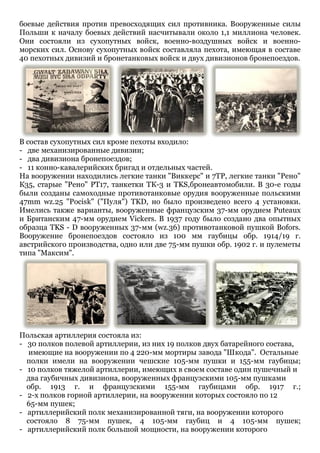 боевые действия против превосходящих сил противника. Вооруженные силы
Польши к началу боевых действий насчитывали около 1,1 миллиона человек.
Они состояли из сухопутных войск, военно-воздушных войск и военноморских сил. Основу сухопутных войск составляла пехота, имеющая в составе
40 пехотных дивизий и бронетанковых войск и двух дивизионов бронепоездов.

В состав сухопутных сил кроме пехоты входило:
- две механизированные дивизии;
- два дивизиона бронепоездов;
- 11 конно-кавалерийских бригад и отдельных частей.
На вооружении находились легкие танки "Виккерс" и 7ТР, легкие танки "Рено"
К35, старые "Рено" РТ17, танкетки ТК-3 и TKS,бронеавтомобили. В 30-е годы
были созданы самоходные противотанковые орудия вооруженные польскими
47mm wz.25 "Pocisk" ("Пуля") TKD, но было произведено всего 4 установки.
Имелись также варианты, вооруженные французским 37-мм орудием Puteaux
и Британским 47-мм орудием Vickers. В 1937 году было создано два опытных
образца TKS - D вооруженных 37-мм (wz.36) противотанковой пушкой Bofors.
Вооружение бронепоездов состояло из 100 мм гаубицы обр. 1914/19 г.
австрийского производства, одно или две 75-мм пушки обр. 1902 г. и пулеметы
типа "Максим".

Польская артиллерия состояла из:
- 30 полков полевой артиллерии, из них 19 полков двух батарейного состава,
имеющие на вооружении по 4 220-мм мортиры завода "Шкода". Остальные
полки имели на вооружении чешские 105-мм пушки и 155-мм гаубицы;
- 10 полков тяжелой артиллерии, имеющих в своем составе один пушечный и
два гаубичных дивизиона, вооруженных французскими 105-мм пушками
обр. 1913 г. и французскими 155-мм гаубицами обр. 1917 г.;
- 2-х полков горной артиллерии, на вооружении которых состояло по 12
65-мм пушек;
- артиллерийский полк механизированной тяги, на вооружении которого
состояло 8 75-мм пушек, 4 105-мм гаубиц и 4 105-мм пушек;
- артиллерийский полк большой мощности, на вооружении которого

 