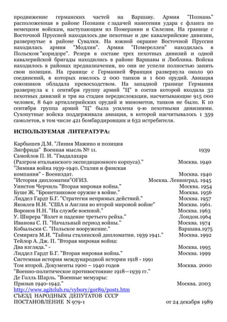 продвижение германских
частей
на
Варшаву.
Армия
"Познань"
расположенная в районе Познани с задачей нанесения удара с фланга по
немецким войскам, наступающим из Померании и Силезии. На границе с
Восточной Пруссией находилось две пехотные и две кавалерийские дивизии,
развернутые в районе Сувалки. На южной окраине Восточной Пруссии
находилась армия "Модлин". Армия "Помереллен" находилась в
Польском "коридоре". Резерв в составе трех пехотных дивизий и одной
кавалерийской бригады находились в районе Варшавы и Люблина. Войска
находилось в районах предназначения, но они не успели полностью занять
свои позиции. На границе с Германией Франция развернула около 90
соединений, в которых имелось 2 000 танков и 1 600 орудий. Авиация
союзников обладала превосходством. На западной границе Германия
развернула к 1 сентября группу армий "Ц" в состав которой входила 32
пехотных дивизий и три на стадии передислокации, насчитывающие 915 000
человек, 8 640 артиллерийских орудий и минометов, танков не было. К 10
сентября группа армий "Ц" была усилена 9-ю пехотными дивизиями.
Сухопутные войска поддерживала авиация, в которой насчитывалось 1 359
самолетов, в том числе 421 бомбардировщик и 632 истребителя.
ИСПОЛЬЗУЕМАЯ ЛИТЕРАТУРА:
Карбышев Д.М. "Линия Мажино и позиция
Зигфрида" Военная мысль № 11.
1939
Самойлов П. И. "Гвадалахара
(Разгром итальянского экспедиционного корпуса)."
Москва. 1940
"Зимняя война 1939-1940. Сталин и финская
компания" - Воениздат.
Москва. 1940
"История дипломатии"ОГИЗ.
Москва. Ленинград. 1945
Уинстон Черчиль "Вторая мировая война."
Москва. 1954
Буше Ж. "Бронетанковое оружие в войне."
Москва. 1956
Лиддел Гардт Б.Г. "Стратегия непрямых действий."
Москва. 1957
Яковлев Н.Н. "США и Англия во второй мировой войне"
Москва. 1961.
Воронов Н.Н. "На службе военной."
Москва. 1963
У. Ширера "Взлет и падение третьего рейха."
Лондон.1964
Иванова С. П. "Начальный период войны."
Москва. 1974
Кобыльски С. "Польское вооружение."
Варшава.1975
Семиряга М.И. "Тайны сталинской дипломатии. 1939 1941."
Москва. 1992
Тейлор А. Дж. П. "Вторая мировая война:
Два взгляда." Москва. 1995
Лиддел Гардт Б.Г. "Вторая мировая война."
Москва. 1999
Системная история международной истории 1918 - 1991
Том второй. Документы 1900 – 1940 годов
Москва. 2000
"Военно-политическое противостояние 1918—1939 гг."
Де Голль Шарль. "Военные мемуары:
Призыв 1940-1942."
Москва. 2003
http://www.agitclub.ru/vybory/gor89/post1.htm
СЪЕЗД НАРОДНЫХ ДЕПУТАТОВ СССР
ПОСТАНОВЛЕНИЕ N 979-1
от 24 декабря 1989

 