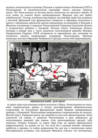 осуждал антисоветскую политику Польши и приветствовал сближение СССР и
Чехословакии. В заключительном параграфе своего доклада Гамелен
писал: "Но Чехословакия не должна быть оставлена на произвол судьбы. И
если война не может быть предотвращена, Франция еще раз будет
победоносной". Гитлер, пообещав мир Европе, 29 сентября 1938 года подписал
с Англией, Францией (130 французских генералов и офицеров выступили в
прессе с публичным протестом против мюнхенских соглашений) и Италией в
Мюнхене соглашение о передаче Чехословакией Германии Судетской области
и пограничных районов с Австрией, Польше отдать Тешинскую область
(которая в январе 1919 г. была захвачена чехословацкой армией), Венгрии
Закарпатскую Украину. СССР отстранили от европейских дел, несмотря на
готовность оказать вооруженную поддержку Чехословакии. Премьер
министры Англии и Франции Чемберлен и Даладье сочли себя миротворцами.

15 марта 1939 года немецкие войска вступили в Прагу, Чехословакии не стало,
имея первоклассную армию и полосу долговременных оборонительных
сооружений, не уступавших французской линии Мажино прикрывавшую
границу с Германией. Чехословакия вооруженного сопротивления не оказала.
Весной 1939 г. Германия имела 140 дивизий из них пять бронетанковых, 6000
самолетов 1-й линии. С захватом Чехословакии к ним добавилось 45
чехословацких дивизий, 469 танков, 5700 артиллерийских орудий, 1582
самолета. Генерал Гамелен, 14 марта 1939 года, на вопрос французского
корреспондента, не думает ли он, что если бы в данный момент союзники
прибегли к оружию, то война разразилась бы для нас в значительно менее
благоприятных условиях, чем накануне Мюнхена отвечал, что несомненно,

 