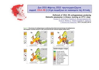 ∆εκ 2011-Μάρτιος 2012: πρωτοεµφανιζόµενη
συρροή OXA-48 (+) K.pn λοιµώξεων σε νοσοκοµείο της Αττικής
Outbreak of OXA-48 carbapenemase-producing
Klebsiella pneumoniae in Greece involving an ST11 clone.
Voulgari E, Zarkotou O, Ranellou K, Karageorgopoulos DE,
Vrioni G, Mamali V, Themeli-Digalaki K, Tsakris A
J Antimicrob Chemother. 2013 Jan;68(1):84-8

 