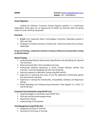NAME

Email Id: venkat.reddy@livetech.co.in
Mobile : +91 – 9440786013

Career Objective:
Looking for Software Functional Testing Engineer position in a well-known
organization which gives me an opportunity to exhibit my technical skills and giving
scope for career and financial growth.
Summary:
•
•

B.Tech from Jawaharlal Nehru Technological University, Hyderabad passed in
2011 with 70%.
Undergone 4 months training on Testing Tools - Real time Project from LiveTech,
Hyderabad.

As part of Training, I underwent intensive Training on Manual and Automation Testing
as detailed below:
Manual Testing
 Understanding Software Requirement Specification and identifying the required
Test Scenarios.
 Well versed with SDLC, STLC and Defect Life Cycle.
 Professional Software Experience in which includes Effective identify Test
Scenarios, Test Case Designing and Test Case Preparing.
 Extensive exposure in Black Box Testing using BVA and ECP.
 Experience in executing Test Cases to test the application functionality against
the requirements manually.
 Experience in testing the Functionality, Compatibility, Database and Regression
testing.
 Defect Reporting and Tracking using Automation Tools Bugzilla 3.3, Track+ 3.7
and HP QC 10.0.
Functional Test Automation using HP QTP 11.0
 Good Knowledge on automation tool HP QTP 10.0.
 VB Script and Descriptive programming.
 Data Driven Testing.
 Implementing of Frameworks.
Test Management using HP QC 10.0
 Designing Test Cases in Test Plan.
 Execution of Test Cases in Test Lab.

 