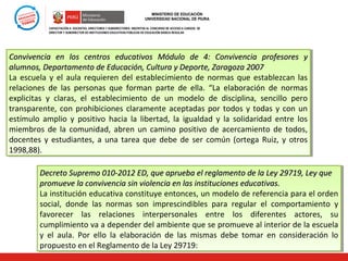 MINISTERIO DE EDUCACIÓN
UNIVERSIDAD NACIONAL DE PIURA
CAPACITACIÓN A DOCENTES, DIRECTORES Y SUBDIRECTORES INSCRITOS AL CONCURSO DE ACCESO A CARGOS DE
DIRECTOR Y SUBDIRECTOR DE INSTITUCIONES EDUCATIVAS PÚBLICAS DE EDUCACIÓN BÁSICA REGULAR

Convivencia en los centros educativos Módulo de 4: Convivencia profesores y
Convivencia en los centros educativos Módulo de 4: Convivencia profesores y
alumnos, Departamento de Educación, Cultura y Deporte, Zaragoza 2007
alumnos, Departamento de Educación, Cultura y Deporte, Zaragoza 2007
La escuela y el aula requieren del establecimiento de normas que establezcan las
La escuela y el aula requieren del establecimiento de normas que establezcan las
relaciones de las personas que forman parte de ella. “La elaboración de normas
relaciones de las personas que forman parte de ella. “La elaboración de normas
explicitas y claras, el establecimiento de un modelo de disciplina, sencillo pero
explicitas y claras, el establecimiento de un modelo de disciplina, sencillo pero
transparente, con prohibiciones claramente aceptadas por todos y todas y con un
transparente, con prohibiciones claramente aceptadas por todos y todas y con un
estímulo amplio y positivo hacia la libertad, la igualdad y la solidaridad entre los
estímulo amplio y positivo hacia la libertad, la igualdad y la solidaridad entre los
miembros de la comunidad, abren un camino positivo de acercamiento de todos,
miembros de la comunidad, abren un camino positivo de acercamiento de todos,
docentes y estudiantes, a una tarea que debe de ser común (ortega Ruiz, y otros
docentes y estudiantes, a una tarea que debe de ser común (ortega Ruiz, y otros
1998,88).
1998,88).
Decreto Supremo 010-2012 ED, que aprueba el reglamento de la Ley 29719, Ley que
Decreto Supremo 010-2012 ED, que aprueba el reglamento de la Ley 29719, Ley que
promueve la convivencia sin violencia en las instituciones educativas.
promueve la convivencia sin violencia en las instituciones educativas.
La institución educativa constituye entonces, un modelo de referencia para el orden
La institución educativa constituye entonces, un modelo de referencia para el orden
social, donde las normas son imprescindibles para regular el comportamiento y
social, donde las normas son imprescindibles para regular el comportamiento y
favorecer las relaciones interpersonales entre los diferentes actores, su
favorecer las relaciones interpersonales entre los diferentes actores, su
cumplimiento va a depender del ambiente que se promueve al interior de la escuela
cumplimiento va a depender del ambiente que se promueve al interior de la escuela
y el aula. Por ello la elaboración de las mismas debe tomar en consideración lo
y el aula. Por ello la elaboración de las mismas debe tomar en consideración lo
propuesto en el Reglamento de la Ley 29719:
propuesto en el Reglamento de la Ley 29719:

 
