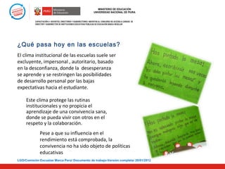MINISTERIO DE EDUCACIÓN
UNIVERSIDAD NACIONAL DE PIURA

CAPACITACIÓN A DOCENTES, DIRECTORES Y SUBDIRECTORES INSCRITOS AL CONCURSO DE ACCESO A CARGOS DE
DIRECTOR Y SUBDIRECTOR DE INSTITUCIONES EDUCATIVAS PÚBLICAS DE EDUCACIÓN BÁSICA REGULAR

¿Qué pasa hoy en las escuelas?
El clima institucional de las escuelas suele ser
excluyente, impersonal , autoritario, basado
en la desconfianza, donde la desesperanza
se aprende y se restringen las posibilidades
de desarrollo personal por las bajas
expectativas hacia el estudiante.
Este clima protege las rutinas
institucionales y no propicia el
aprendizaje de una convivencia sana,
donde se pueda vivir con otros en el
respeto y la colaboración.
Pese a que su influencia en el
rendimiento está comprobada, la
convivencia no ha sido objeto de políticas
educativas
LGO/Comisión Escuelas Marca Perú/ Documento de trabajo-Versión completa/ 20/01/2012

 