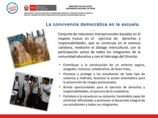 MINISTERIO DE EDUCACIÓN
UNIVERSIDAD NACIONAL DE PIURA
CAPACITACIÓN A DOCENTES, DIRECTORES Y SUBDIRECTORES INSCRITOS AL CONCURSO DE ACCESO A CARGOS DE
DIRECTOR Y SUBDIRECTOR DE INSTITUCIONES EDUCATIVAS PÚBLICAS DE EDUCACIÓN BÁSICA REGULAR

La convivencia democrática en la escuela.
. .

Conjunto de relaciones interpersonales basadas en el
respeto mutuo en el ejercicio de derechos y
responsabilidades, que se construye en la vivencia
cotidiana, mediante el diálogo intercultural, con la
participación activa de todos los integrantes de la
comunidad educativa y con el liderazgo del Director.
• Contribuye a la construcción de un entorno seguro,
acogedor, inclusivo, colaborativo, de buen trato,
• Previene y protege a los estudiantes de todo tipo de
violencia y maltrato, favorece la acción orientadora para
la prevención de riesgos psicosociales,
• Brinda oportunidades para el ejercicio de derechos y
responsabilidades, el ejercicio de la ciudadanía.
• Fortalece a la escuela en su conjunto, haciéndola capaz de
enfrentar dificultades y promover el desarrollo integral de
sus estudiantes y todos sus integrantes.

 