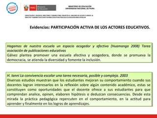 MINISTERIO DE EDUCACIÓN
UNIVERSIDAD NACIONAL DE PIURA

CAPACITACIÓN A DOCENTES, DIRECTORES Y SUBDIRECTORES INSCRITOS AL CONCURSO DE ACCESO A CARGOS DE
DIRECTOR Y SUBDIRECTOR DE INSTITUCIONES EDUCATIVAS PÚBLICAS DE EDUCACIÓN BÁSICA REGULAR

Evidencias: PARTICIPACIÓN ACTIVA DE LOS ACTORES EDUCATIVOS.

Hagamos de nuestra escuela un espacio acogedor y afectivo (Huamanga 2008) Tarea
Hagamos de nuestra escuela un espacio acogedor y afectivo (Huamanga 2008) Tarea
asociación de publicaciones educativas
asociación de publicaciones educativas
Gálvez plantea promover una escuela afectiva y acogedora, donde se promueva la
Gálvez plantea promover una escuela afectiva y acogedora, donde se promueva la
democracia, se atienda la diversidad y fomente la inclusión.
democracia, se atienda la diversidad y fomente la inclusión.

H. Ianni La convivencia escolar una tarea necesaria, posible y compleja. 2003
H. Ianni La convivencia escolar una tarea necesaria, posible y compleja. 2003
Diversos estudios muestran que los estudiantes mejoran su comportamiento cuando sus
Diversos estudios muestran que los estudiantes mejoran su comportamiento cuando sus
docentes logran interesarlos en la reflexión sobre algún contenido académico, estas se
docentes logran interesarlos en la reflexión sobre algún contenido académico, estas se
constituyen como oportunidades que el docente ofrece a sus estudiantes para que
constituyen como oportunidades que el docente ofrece a sus estudiantes para que
comprendan analice, opinen, elaboren hipótesis o deduzcan consecuencias. Desde esta
comprendan analice, opinen, elaboren hipótesis o deduzcan consecuencias. Desde esta
mirada la práctica pedagógica repercuten en el comportamiento, en la actitud para
mirada la práctica pedagógica repercuten en el comportamiento, en la actitud para
aprender y finalmente en los logros de aprendizajes.
aprender y finalmente en los logros de aprendizajes.

 