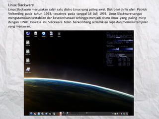 Linux Slackware
Linux Slackware merupakan salah satu distro Linux yang paling awal. Distro ini dirilis oleh Patrick
Volkerding pada tahun 1993, tepatnya pada tanggal 16 Juli 1993. Linux Slackware sangat
mengutamakan kestabilan dan kesederhanaan sehingga menjadi distro Linux yang paling mirip
dengan UNIX. Dewasa ini Slackware telah berkembang sedemikian rupa dan memiliki tampilan
yang menawan.
 