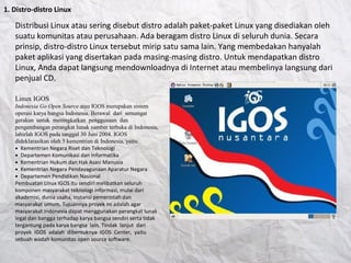 1. Distro-distro Linux
Distribusi Linux atau sering disebut distro adalah paket-paket Linux yang disediakan oleh
suatu komunitas atau perusahaan. Ada beragam distro Linux di seluruh dunia. Secara
prinsip, distro-distro Linux tersebut mirip satu sama lain. Yang membedakan hanyalah
paket aplikasi yang disertakan pada masing-masing distro. Untuk mendapatkan distro
Linux, Anda dapat langsung mendownloadnya di Internet atau membelinya langsung dari
penjual CD.
Linux IGOS
Indonesia Go Open Source atau IGOS merupakan sistem
operasi karya bangsa Indonesia. Berawal dari semangat
gerakan untuk meningkatkan penggunaan dan
pengembangan perangkat lunak sumber terbuka di Indonesia,
lahirlah IGOS pada tanggal 30 Juni 2004. IGOS
dideklarasikan oleh 5 kementrian di Indonesia, yaitu:
● Kementrian Negara Riset dan Teknologi
● Departemen Komunikasi dan Informatika
● Kementrian Hukum dan Hak Asasi Manusia
● Kementrian Negara Pendayagunaan Aparatur Negara
● Departemen Pendidikan Nasional
Pembuatan Linux IGOS itu sendiri melibatkan seluruh
komponen masyarakat teknologi informasi, mulai dari
akademisi, dunia usaha, instansi pemerintah dan
masyarakat umum. Tujuannya proyek ini adalah agar
masyarakat Indonesia dapat menggunakan perangkat lunak
legal dan bangga terhadap karya bangsa sendiri serta tidak
tergantung pada karya bangsa lain. Tindak lanjut dari
proyek IGOS adalah dibentuknya IGOS Center, yaitu
sebuah wadah komunitas open source software.
 