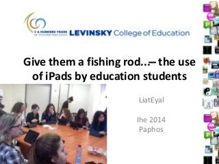 Give them a fishing rod... ̶ the use
of iPads by education students
LiatEyal
Ihe 2014
Paphos
 