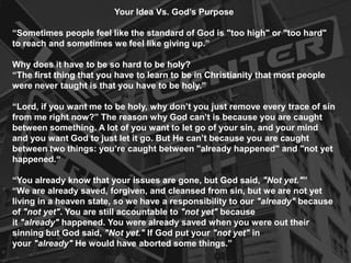 Your Idea Vs. God’s Purpose
“Sometimes people feel like the standard of God is "too high" or "too hard"
to reach and sometimes we feel like giving up.”
Why does it have to be so hard to be holy?
“The first thing that you have to learn to be in Christianity that most people
were never taught is that you have to be holy.”
“Lord, if you want me to be holy, why don’t you just remove every trace of sin
from me right now?” The reason why God can’t is because you are caught
between something. A lot of you want to let go of your sin, and your mind
and you want God to just let it go. But He can’t because you are caught
between two things: you’re caught between "already happened" and "not yet
happened.“
“You already know that your issues are gone, but God said, "Not yet."”
“We are already saved, forgiven, and cleansed from sin, but we are not yet
living in a heaven state, so we have a responsibility to our "already" because
of "not yet". You are still accountable to "not yet" because
it "already" happened. You were already saved when you were out their
sinning but God said, "Not yet." If God put your "not yet" in
your "already" He would have aborted some things.”
 