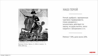 НАШ ГЕРОЙ
Умный, храбрый, с врожденным
чувством справедливости,
плохо уживается с
начальством, действует по
закону, не дурак выпить, легко
сходится с женщинами и т.п.
Рейтинг 7-8%, доля около 20%.
Капитан Степан Круча, т/с «Мент в законе - 3»
НТВ, 2009 год
пятница, 4 апреля 14 г.
 