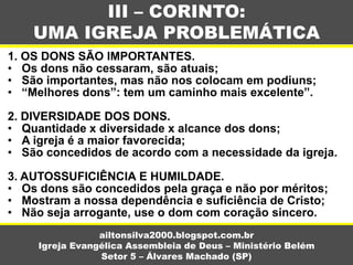 1. OS DONS SÃO IMPORTANTES.
• Os dons não cessaram, são atuais;
• São importantes, mas não nos colocam em podiuns;
• “Melhores dons”: tem um caminho mais excelente”.
2. DIVERSIDADE DOS DONS.
• Quantidade x diversidade x alcance dos dons;
• A igreja é a maior favorecida;
• São concedidos de acordo com a necessidade da igreja.
3. AUTOSSUFICIÊNCIA E HUMILDADE.
• Os dons são concedidos pela graça e não por méritos;
• Mostram a nossa dependência e suficiência de Cristo;
• Não seja arrogante, use o dom com coração sincero.
III – CORINTO:
UMA IGREJA PROBLEMÁTICA
ailtonsilva2000.blogspot.com.br
Igreja Evangélica Assembleia de Deus – Ministério Belém
Setor 5 – Álvares Machado (SP)
 