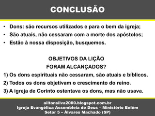 • Dons: são recursos utilizados e para o bem da igreja;
• São atuais, não cessaram com a morte dos apóstolos;
• Estão à nossa disposição, busquemos.
OBJETIVOS DA LIÇÃO
FORAM ALCANÇADOS?
1) Os dons espirituais não cessaram, são atuais e bíblicos.
2) Todos os dons objetivam o crescimento do reino.
3) A igreja de Corinto ostentava os dons, mas não usava.
CONCLUSÃO
ailtonsilva2000.blogspot.com.br
Igreja Evangélica Assembleia de Deus – Ministério Belém
Setor 5 – Álvares Machado (SP)
 