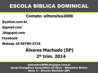 Contato: ailtonsilva2000
@yahoo.com.br
@gmail.com
.blogspot.com
Facebook
Watsap 18 99790-3718
Álvares Machado (SP)
2º trim. 2014
ESCOLA BÍBLICA DOMINICAL
ailtonsilva2000.blogspot.com.br
Igreja Evangélica Assembleia de Deus – Ministério Belém
Setor 5 – Álvares Machado (SP)
 