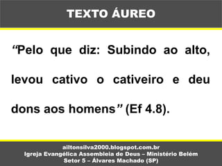 “Pelo que diz: Subindo ao alto,
levou cativo o cativeiro e deu
dons aos homens” (Ef 4.8).
ailtonsilva2000.blogspot.com.br
Igreja Evangélica Assembleia de Deus – Ministério Belém
Setor 5 – Álvares Machado (SP)
TEXTO ÁUREO
 