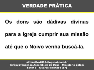 Os dons são dádivas divinas
para a Igreja cumprir sua missão
até que o Noivo venha buscá-la.
VERDADE PRÁTICA
ailtonsilva2000.blogspot.com.br
Igreja Evangélica Assembleia de Deus – Ministério Belém
Setor 5 – Álvares Machado (SP)
 