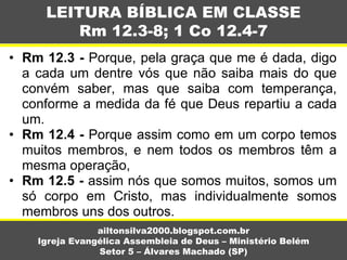 • Rm 12.3 - Porque, pela graça que me é dada, digo
a cada um dentre vós que não saiba mais do que
convém saber, mas que saiba com temperança,
conforme a medida da fé que Deus repartiu a cada
um.
• Rm 12.4 - Porque assim como em um corpo temos
muitos membros, e nem todos os membros têm a
mesma operação,
• Rm 12.5 - assim nós que somos muitos, somos um
só corpo em Cristo, mas individualmente somos
membros uns dos outros.
LEITURA BÍBLICA EM CLASSE
Rm 12.3-8; 1 Co 12.4-7
ailtonsilva2000.blogspot.com.br
Igreja Evangélica Assembleia de Deus – Ministério Belém
Setor 5 – Álvares Machado (SP)
 