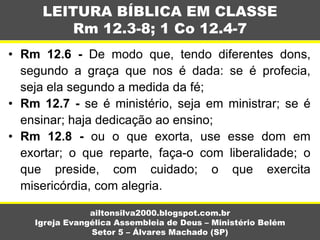 • Rm 12.6 - De modo que, tendo diferentes dons,
segundo a graça que nos é dada: se é profecia,
seja ela segundo a medida da fé;
• Rm 12.7 - se é ministério, seja em ministrar; se é
ensinar; haja dedicação ao ensino;
• Rm 12.8 - ou o que exorta, use esse dom em
exortar; o que reparte, faça-o com liberalidade; o
que preside, com cuidado; o que exercita
misericórdia, com alegria.
LEITURA BÍBLICA EM CLASSE
Rm 12.3-8; 1 Co 12.4-7
ailtonsilva2000.blogspot.com.br
Igreja Evangélica Assembleia de Deus – Ministério Belém
Setor 5 – Álvares Machado (SP)
 