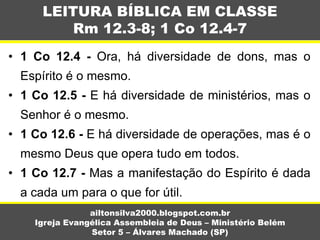 • 1 Co 12.4 - Ora, há diversidade de dons, mas o
Espírito é o mesmo.
• 1 Co 12.5 - E há diversidade de ministérios, mas o
Senhor é o mesmo.
• 1 Co 12.6 - E há diversidade de operações, mas é o
mesmo Deus que opera tudo em todos.
• 1 Co 12.7 - Mas a manifestação do Espírito é dada
a cada um para o que for útil.
LEITURA BÍBLICA EM CLASSE
Rm 12.3-8; 1 Co 12.4-7
ailtonsilva2000.blogspot.com.br
Igreja Evangélica Assembleia de Deus – Ministério Belém
Setor 5 – Álvares Machado (SP)
 