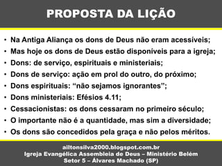 PROPOSTA DA LIÇÃO
ailtonsilva2000.blogspot.com.br
Igreja Evangélica Assembleia de Deus – Ministério Belém
Setor 5 – Álvares Machado (SP)
• Na Antiga Aliança os dons de Deus não eram acessíveis;
• Mas hoje os dons de Deus estão disponíveis para a igreja;
• Dons: de serviço, espirituais e ministeriais;
• Dons de serviço: ação em prol do outro, do próximo;
• Dons espirituais: “não sejamos ignorantes”;
• Dons ministeriais: Efésios 4.11;
• Cessacionistas: os dons cessaram no primeiro século;
• O importante não é a quantidade, mas sim a diversidade;
• Os dons são concedidos pela graça e não pelos méritos.
 