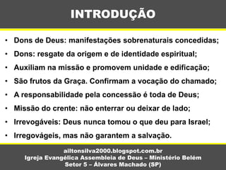• Dons de Deus: manifestações sobrenaturais concedidas;
• Dons: resgate da origem e de identidade espiritual;
• Auxiliam na missão e promovem unidade e edificação;
• São frutos da Graça. Confirmam a vocação do chamado;
• A responsabilidade pela concessão é toda de Deus;
• Missão do crente: não enterrar ou deixar de lado;
• Irrevogáveis: Deus nunca tomou o que deu para Israel;
• Irregovágeis, mas não garantem a salvação.
INTRODUÇÃO
ailtonsilva2000.blogspot.com.br
Igreja Evangélica Assembleia de Deus – Ministério Belém
Setor 5 – Álvares Machado (SP)
 