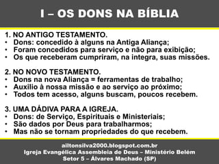 1. NO ANTIGO TESTAMENTO.
• Dons: concedido à alguns na Antiga Aliança;
• Foram concedidos para serviço e não para exibição;
• Os que receberam cumpriram, na integra, suas missões.
2. NO NOVO TESTAMENTO.
• Dons na nova Aliança = ferramentas de trabalho;
• Auxilio à nossa missão e ao serviço ao próximo;
• Todos tem acesso, alguns buscam, poucos recebem.
3. UMA DÁDIVA PARA A IGREJA.
• Dons: de Serviço, Espirituais e Ministeriais;
• São dados por Deus para trabalharmos;
• Mas não se tornam propriedades do que recebem.
I – OS DONS NA BÍBLIA
ailtonsilva2000.blogspot.com.br
Igreja Evangélica Assembleia de Deus – Ministério Belém
Setor 5 – Álvares Machado (SP)
 