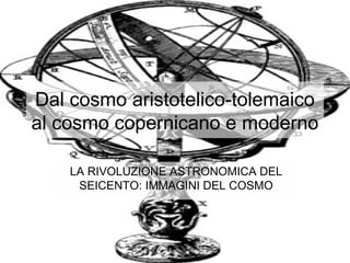Dal cosmo aristotelico-tolemaico
al cosmo copernicano e moderno
LA RIVOLUZIONE ASTRONOMICA DEL
SEICENTO: IMMAGINI DEL COSMO
 