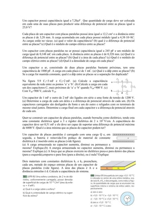 Um capacitor possui capacitância igual a 7,20μF . Que quantidade de carga deve ser colocada
em cada uma de suas placas para produzir uma diferença de potencial entre as placas igual a
25,0 V?
Cada placa de um capacitor com placas paralelas possui área igual a 12,2 cm² e a distância entre
as placas é de 3,28 mm. A carga acumulada em cada placa possui módulo igual a 4,38⋅10−8C.
As cargas estão no vácuo. (a) qual o valor da capacitância? (b) qual é a diferença de potencial
entre as placas? (c) Qual é o módulo do campo elétrico entre as placas?
Um capacitor com placas paralelas no ar possui capacitância igual a 245 pF e um módulo de
carga igual de 0,148 mC em cada placa. A distância entre as placas é de 0,328 mm. (a) Qual é a
diferença de potencial entre as placas? (b) Qual é a área de cada placa? (c) Qual é o módulo do
campo elétrico entre as placas? (d) Qual é a densidade de carga em cada placa?
Um capacitor a ar, consistindo de duas placas paralelas bastante próximas, tem uma
capacitância de 1000 pF. A carga em cada placa é de 1 mC. (a) Qual é a ddp entre as placas? (b)
Se a carga for mantida constante, qual é a ddp entre as placas se a separação for duplicada?
Na figura 5.9 C1=3 mF e C2=2 mF. (a) Calcule a capacitância
equivalente da rede entre os pontos ‘a’ e ‘b’. (b) Calcule a carga em cada
um dos capacitores C1 mais próximos de ‘a’ e ‘b’ quando Vab=900 V. (c)
Com Vab=900 V, calcule Vcd.
Um capacitor de 1 mF e outro de 2 mF são ligados em série a uma fonte de tensão de 1200 V.
(a) Determine a carga de cada um deles e a diferença de potencial através de cada um. (b) Os
capacitores carregados são desligados da fonte e um do outro e religados com os terminais de
mesmo sinal juntos. Determine a carga final em cada capacitor e a diferença de potencial através
de cada um.
Quer-se construir um capacitor de placas paralelas, usando borracha como dielétrico, tendo esta
uma constante dielétrica igual a 3 e rigidez dielétrica de 2 x 105
V/cm. A capacitância do
capacitor deve ser 0,51 mF e ele deve ser capaz de suportar uma diferença de potencial máxima
de 6000 V. Qual é a área mínima que as placas do capacitor podem ter?
Um capacitor de placas paralelas é carregado com uma carga Q e, em
seguida, a bateria é removida.Um pedaço de material de constante
dielétrica k é inserido entre as placas (vide ﬁgura).
(a) A carga armazenada no capacitor aumenta, diminui ou permanece a
mesma? Explique.(b) A energia armazenada no capacitor aumenta, diminui ou permanece a
mesma? Explique.(c) A força que as placas exercem no dielétrico puxa-o para dentro das placas
(para a esquerda),empurra-o para fora (para a direita), ou é nula? Explique
Dois materiais com constantes dielétricas k1 e k2 preenchem,
cada um, metade do espaço entreas placas de um capacitor de
placas paralelas (vide ﬁgura). A área das placas é A e a
distância entreelas é d. Calcule a capacitância do sistema.
 