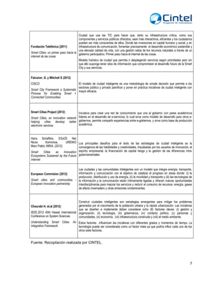 7
Fundación Telefónica (2011)
Smart Cities: un primer paso hacia la
internet de las cosas
Ciudad que usa las TIC para hacer que, tanto su infraestructura crítica, como sus
componentes y servicios públicos ofrecidos, sean más interactivos, eficientes y los ciudadanos
puedan ser más conscientes de ellos. Donde las inversiones en capital humano y social, y en
infraestructura de comunicación, fomentan precisamente el desarrollo económico sostenible y
una elevada calidad de vida, con una gestión sabia de los recursos naturales a través de un
gobierno participativo. Primer paso hacia el internet de las cosas.
Modelo holístico de ciudad que permita ir desplegando servicios según prioridades pero sin
que ello suponga tener silos de información que comprometan el desarrollo futuro de la Smart
City y sus servicios.
Falconer, G. y Mitchell S (2012)
CISCO
Smart City Framework a Systematic
Process for Enabling Smart +
Connected Communities
El modelo de ciudad inteligente es una metodología de simple decisión que permite a los
sectores público y privado planificar y poner en práctica iniciativas de ciudad inteligente con
mayor eficacia.
Smart Cities Project (2012)
Smart Cities, an innovation network
helping cities develop better
electronic services
Iniciativa para crear una red de conocimiento que una al gobierno con pares académicos
líderes en el desarrollo de e-servicios, lo cual sirve como modelo de desarrollo para otros e-
gobiernos, permite compartir experiencias entre e-gobiernos, y sirve como base de producción
académica.
Hans Schaffers, ESoCE Net
Nicos Komninos, URENIO
Marc Pallot, INRIA. (2012)
Smart Cities as Innovation
Ecosystems Sustained by the Future
Internet
Los principales desafíos para el éxito de las estrategias de ciudad inteligente es la
convergencia de las habilidades y creatividades, impulsadas por los usuarios de innovación, el
espíritu empresarial, la financiación de capital riesgo y la gestión de las diferencias intra-
gubernamentales
European Commision (2012)
Smart cities and communities -
European innovation partnership
Las ciudades y las comunidades Inteligentes son un modelo que integra energía, transporte,
información y comunicación con el objetivo de catalizar el progreso en áreas donde: (i) la
producción, distribución y uso de energía, (ii) la movilidad y transporte y (iii) las tecnologías de
la información y la comunicación están íntimamente ligadas y ofrecen nuevas oportunidades
interdisciplinarias para mejorar los servicios y reducir el consumo de recursos: energía, gases
de efecto invernadero y otras emisiones contaminantes.
Chourabi H. et.al (2012)
IEEE.2012 45th Hawaii International
Conference on System Sciences
Understanding Smart Cities: An
Integrative Framework
Construir ciudades inteligentes son estrategias emergentes para mitigar los problemas
generados por el crecimiento de la población urbana y la rápida urbanización. Las iniciativas
que se diseñen e implemente deben considerar ocho (8) factores claves: (i) gestión y
organización, (ii) tecnología, (iii) gobernanza, (iv) contexto político, (v) personas y
comunidades, (vi) economía, (vii) infraestructura construida y (viii) el medio ambiente.
Estos factores influencian las iniciativas con diferentes grados y momentos de tiempo. La
tecnología puede ser considerada como un factor meta ya que podría influir cada uno de los
otros siete factores.
Fuente: Recopilación realizada por CINTEL.
 