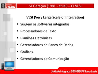 5ª Geração (1981 - atual) – CI VLSI
VLSI (Very Large Scale of Integration)
 Surgem os softwares integrados
 Processadores de Texto
 Planilhas Eletrônicas
 Gerenciadores de Banco de Dados
 Gráficos
 Gerenciadores de Comunicação
 