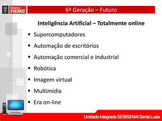 6ª Geração – Futuro
Inteligência Artificial – Totalmente online
 Supercomputadores
 Automação de escritórios
 Automação comercial e industrial
 Robótica
 Imagem virtual
 Multimídia
 Era on-line
 