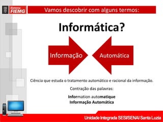 Vamos descobrir com alguns termos:
Informática?
Informação Automática
Ciência que estuda o tratamento automático e racional da informação.
Contração das palavras:
Information automatique
Informação Automática
 