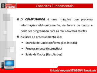 Conceitos Fundamentais
◉ O COMPUTADOR é uma máquina que processa
informações eletronicamente, na forma de dados e
pode ser programado para as mais diversas tarefas
◉ As fases do processamento são:
 Entrada de Dados (Informações iniciais)
 Processamento (Instruções)
 Saída de Dados (Resultados)
 