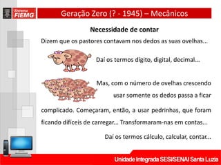 Geração Zero (? - 1945) – Mecânicos
Necessidade de contar
Dizem que os pastores contavam nos dedos as suas ovelhas...
Daí os termos dígito, digital, decimal...
Mas, com o número de ovelhas crescendo
usar somente os dedos passa a ficar
complicado. Começaram, então, a usar pedrinhas, que foram
ficando difíceis de carregar... Transformaram-nas em contas...
Daí os termos cálculo, calcular, contar...
 
