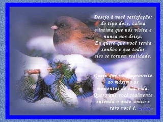 Desejo à você satisfação:
do tipo doce, calma
e íntima que nos visita e
nunca nos deixa.
Eu quero que você tenha
sonhos e que todos
eles se tornem realidade.
Quero que você aproveite
ao máximo os
momentos de sua vida.
Quero que você realmente
entenda o quão único e
raro você é.
 