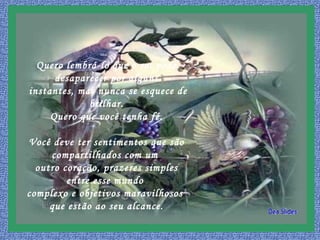 Quero lembrá-lo que o sol pode
desaparecer por alguns
instantes, mas nunca se esquece de
brilhar.
Quero que você tenha fé.
Você deve ter sentimentos que são
compartilhados com um
outro coração, prazeres simples
entre esse mundo
complexo e objetivos maravilhosos
que estão ao seu alcance.
 