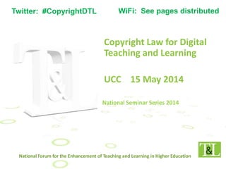 Copyright Law for Digital
Teaching and Learning
UCC 15 May 2014
National Forum for the Enhancement of Teaching and Learning in Higher Education
Twitter: #CopyrightDTL WiFi: See pages distributed
 