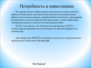 "Эко Барьер"
Потребность в инвестициях
На данный момент оборудование находится на стадии опытного
образца. Необходимы дополнительные научно-исследовательские
работы для изучения влияния, разработанной технологии, и расширения
ассортимента сельскохозяйственной продукции, а также проведения
экспериментальных и опытно-конструкторских работ.
В 2012 году проект стал победителем программы СТАРТ-2.
Однако, финансирование так и не началось по причине банкротства
соинвестора.
Для завершения НИОКР и внедрения технологии в промышленное
производство необходимо 10 млн. руб.
 