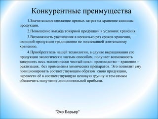 "Эко Барьер"
Конкурентные преимущества
1.Значительное снижение прямых затрат на хранение единицы
продукции.
2.Повышение выхода товарной продукции в условиях хранения.
3.Возможность увеличения в несколько раз сроков хранения,
овощной продукции традиционно не подлежащей длительному
хранению.
4.Приобретатель нашей технологии, в случае выращивания его
продукции экологически чистым способом, получает возможность
завершить весь экологически чистый цикл: производство – хранение –
реализация, без применения химических препаратов. Это позволит ему
позиционировать соответствующим образом свою продукцию,
перевести её в соответствующую ценовую группу и тем самым
обеспечить получение дополнительной прибыли.
 