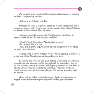 ¡Ay, yo sentí tanta vergüenza! En medio de las miradas, el maestro
me llevó a un pupitre y me dijo:
–Este va a ser tu lugar– me dijo.
Entonces me senté y saqué mis cosas del morral: sacapuntas, lápiz,
cuaderno, goma... ¡iiih! ¡En eso que me doy cuenta: algo faltaba! ¡Había
yo dejado en Tihuiztlán mi libro de texto!
–¡Seguro se quedó en casa del Chigüil cuando fui a hacer la
tarea!– pensé. En eso, la niña de junto me habló:
–¡Pssst! ¡Hola! Yo me llamo Nadia ¿Qué te pasa?
–No traje mi libro– le dije.
–Pues dile al profe, seguro que te da otro. Llegaron ayer los libros
de texto y todavía tiene.
Cuando sonó el timbre todos se fueron. Yo me acerqué al profesor y
le dije que ahí en Tihuiztlán se había quedado mi libro.
Sí, me dio otro. Pero no era igual. Estaba todo escrito en castilla,no
como el mío, que viene en castilla y en náhuatl. Yo sé escribir y leer en
los dos idiomas, porque mi escuela es bilingüe y enseñan las dos. Pero la
abuela siempre me ponía más tarea en lengua, y también me hacía
repetir muchas veces las lecturas en lengua. Por eso leo y escribo mejor
en náhuatl.
¿Para qué me habrá acostumbrado mi abuela a tanto hablar en
lengua, si acá sólo estudian puro español? Era feo que no hubiera
10
 
