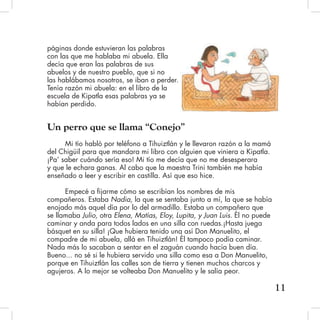 páginas donde estuvieran las palabras
con las que me hablaba mi abuela. Ella
decía que eran las palabras de sus
abuelos y de nuestro pueblo, que si no
las hablábamos nosotros, se iban a perder.
Tenía razón mi abuela: en el libro de la
escuela de Kipatla esas palabras ya se
habían perdido.
Un perro que se llama “Conejo”
Mi tío habló por teléfono a Tihuiztlán y le llevaron razón a la mamá
del Chigüil para que mandara mi libro con alguien que viniera a Kipatla.
¡Pa’ saber cuándo sería eso! Mi tío me decía que no me desesperara
y que le echara ganas. Al cabo que la maestra Trini también me había
enseñado a leer y escribir en castilla. Así que eso hice.
Empecé a fijarme cómo se escribían los nombres de mis
compañeros. Estaba Nadia, la que se sentaba junto a mí, la que se había
enojado más aquel día por lo del armadillo. Estaba un compañero que
se llamaba Julio, otra Elena, Matías, Eloy, Lupita, y Juan Luis. Él no puede
caminar y anda para todos lados en una silla con ruedas.¡Hasta juega
básquet en su silla! ¡Que hubiera tenido una así Don Manuelito, el
compadre de mi abuela, allá en Tihuiztlán! Él tampoco podía caminar.
Nada más lo sacaban a sentar en el zaguán cuando hacía buen día.
Bueno... no sé si le hubiera servido una silla como esa a Don Manuelito,
porque en Tihuiztlán las calles son de tierra y tienen muchos charcos y
agujeros. A lo mejor se volteaba Don Manuelito y le salía peor.
11
 